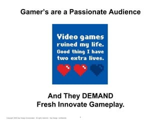 Gamer’s are a Passionate Audience

And They DEMAND
Fresh Innovate Gameplay.
Copyright 2009 Say Design Incorporated. All rights reserved. Say Design confidential.

6

 