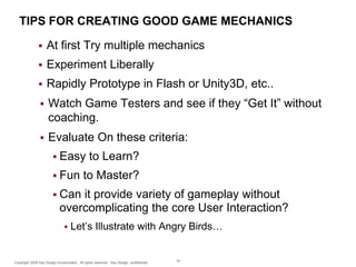 TIPS FOR CREATING GOOD GAME MECHANICS


At first Try multiple mechanics



Experiment Liberally



Rapidly Prototype in Flash or Unity3D, etc..



Watch Game Testers and see if they “Get It” without
coaching.



Evaluate On these criteria:
 Easy
 Fun

to Learn?

to Master?

 Can

it provide variety of gameplay without
overcomplicating the core User Interaction?


Let’s Illustrate with Angry Birds…

Copyright 2009 Say Design Incorporated. All rights reserved. Say Design confidential.

61

 