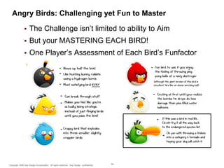 Angry Birds: Challenging yet Fun to Master


The Challenge isn’t limited to ability to Aim



But your MASTERING EACH BIRD!



One Player’s Assessment of Each Bird’s Funfactor

Copyright 2009 Say Design Incorporated. All rights reserved. Say Design confidential.

64

 