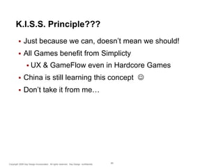K.I.S.S. Principle???


Just because we can, doesn’t mean we should!



All Games benefit from Simplicty
 UX

& GameFlow even in Hardcore Games



China is still learning this concept 



Don’t take it from me…

Copyright 2009 Say Design Incorporated. All rights reserved. Say Design confidential.

69

 