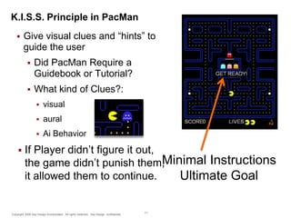 K.I.S.S. Principle in PacMan


Give visual clues and “hints” to
guide the user


Did PacMan Require a
Guidebook or Tutorial?



What kind of Clues?:



aural





visual

Ai Behavior

If Player didn’t figure it out,
Minimal Instructions
the game didn’t punish them,
it allowed them to continue.
Ultimate Goal

Copyright 2009 Say Design Incorporated. All rights reserved. Say Design confidential.

71

 