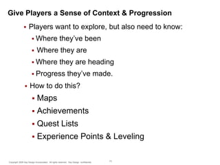 Give Players a Sense of Context & Progression


Players want to explore, but also need to know:
 Where


they’ve been

Where they are

 Where

they are heading

 Progress


they’ve made.

How to do this?


Maps



Achievements



Quest Lists



Experience Points & Leveling

Copyright 2009 Say Design Incorporated. All rights reserved. Say Design confidential.

73

 