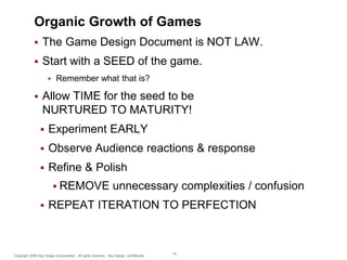 Organic Growth of Games


The Game Design Document is NOT LAW.



Start with a SEED of the game.




Remember what that is?

Allow TIME for the seed to be
NURTURED TO MATURITY!


Experiment EARLY



Observe Audience reactions & response



Refine & Polish
 REMOVE



unnecessary complexities / confusion

REPEAT ITERATION TO PERFECTION

Copyright 2009 Say Design Incorporated. All rights reserved. Say Design confidential.

75

 