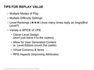 TIPS FOR REPLAY VALUE


Multiple Modes of Play



Multiple Difficulty Settings



Level Rankings (★★★) (how many times reply an AngryBird
Level?)



Variety is SPICE of LIFE


Clever Level Design
(don’t just leave it to the coders)



Allow for User Generated Content
ie. Level Editors (crush the castle)



Virtual Currency & Items



RPG Aspects (Improving Attributes)

Copyright 2009 Say Design Incorporated. All rights reserved. Say Design confidential.

77

 