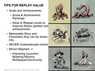 TIPS FOR REPLAY VALUE


Goals and Achievements


Score & Achievement
Rankings



Allow to Repeat Levels to
Improve Ranks (perfect rank
achievement)



Memorable Story and
Characters they can be drawn
into.



NEVER Underestimate Humor!



Minion Mayhem ->


Improving Launcher,
Mutating Minions,
Multiplayer/Community

Copyright 2009 Say Design Incorporated. All rights reserved. Say Design confidential.

78

 