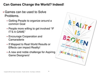 Can Games Change the World? Indeed!
 Games

can be used to Solve
Problems.


Getting People to organize around a
common Goal



People more willing to get involved “IF
IT’S A GAME”



Encourage Cooperation and
Camaraderie



If Mapped to Real World Results or
Effects can impact Reality!



A new and noble challenge for Aspiring
Game Designers!

Copyright 2009 Say Design Incorporated. All rights reserved. Say Design confidential.

80

 