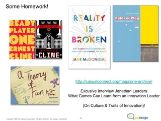 Some Homework!

http://casualconnect.org/magazine-archive/
Excusive Interview Jonathan Leaders
What Games Can Learn from an Innovation Leader
(On Culture & Traits of Innovation)!

Copyright 2009 Say Design Incorporated. All rights reserved. Say Design confidential.

88

 