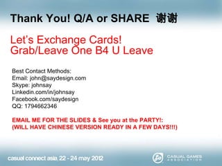 Thank You! Q/A or SHARE 谢谢
Let’s Exchange Cards!
Grab/Leave One B4 U Leave
Best Contact Methods:
Email: john@saydesign.com
Skype: johnsay
Linkedin.com/in/johnsay
Facebook.com/saydesign
QQ: 1794662346
EMAIL ME FOR THE SLIDES & See you at the PARTY!:
(WILL HAVE CHINESE VERSION READY IN A FEW DAYS!!!)

 