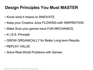 Design Principles You Must MASTER


Know what it means to INNOVATE



Keep your Creative Juice FLOWING with INSPIRATION



Make Sure your games have FUN MECHANICS.



K.I.S.S. Principle



GROW ORGANICALLY for Better Long-term Results.



REPLAY VALUE



Solve Real-World Problems with Games

Copyright 2009 Say Design Incorporated. All rights reserved. Say Design confidential.

9

 