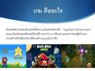 เกม คืออะไร6
เป็นซอฟต์แวร์คอมพิวเตอร์เพื่อความบันเทิงชนิดหนึ่ง ในรูปของการนำเอาเกมมา
ประยุกต์เล่นในคอมพิวเตอร์โดยใช้ภาษาต่างๆ มาเขียนตามแนวทางของผู้สร้างเกม N
ว่าจะสร้างให้เสมือนจริง หรือจะสร้างแบบเน้นกราฟิก N
 