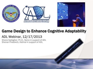 Game Design to Enhance Cognitive Adaptability
ADL Webinar, 12/17/2013
Shane Gallagher, Ph.D., Serco in support of ADL
Shenan Prestwich, Katmai in support of ADL

 