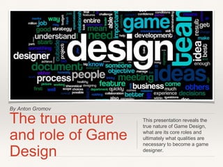 By Anton Gromov
The true nature
and role of Game
Design
This presentation reveals the
true nature of Game Design,
what are its core roles and
ultimately what qualities are
necessary to become a game
designer.
 
