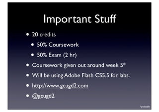 Important Stuff
• 20 credits
• 50% Coursework
• 50% Exam (2 hr)
• Coursework given out around week 5*
• Will be using Adobe Flash CS5.5 for labs.
• http://www.gcugd2.com
• @gcugd2
*probably
 
