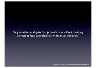 “any transparent display that presents data without requiring
the user to look away from his or her usual viewpoint.”
Wikipedia article on Heads Up Display, http://en.wikipedia.org/wiki/Head-up_display, 2009
 