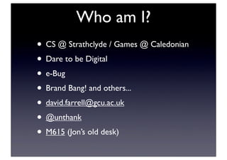 Who am I?
• CS @ Strathclyde / Games @ Caledonian
• Dare to be Digital
• e-Bug
• Brand Bang! and others...
• david.farrell@gcu.ac.uk
• @unthank
• M615 (Jon’s old desk)
 