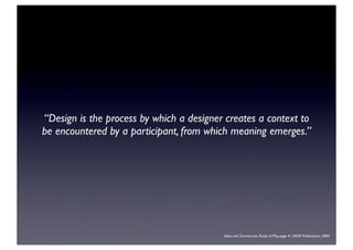 “Design is the process by which a designer creates a context to
be encountered by a participant, from which meaning emerges.”
Salen and Zimmerman, Rules of Play, page 41, SAGE Publications, 2004
 