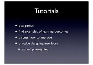 Tutorials
• play games
• ﬁnd examples of learning outcomes
• discuss how to improve
• practice designing interfaces
• ‘paper’ prototyping
 