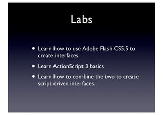 Labs
• Learn how to use Adobe Flash CS5.5 to
create interfaces
• Learn ActionScript 3 basics
• Learn how to combine the two to create
script driven interfaces.
 