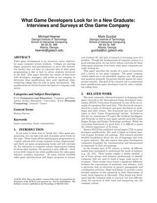 What Game Developers Look for in a New Graduate:
Interviews and Surveys at One Game Company
Michael Hewner
Georgia Institute of Technology
School of Interactive Computing
85 5th St. NW
Atlanta, Georgia
hewner@gatech.edu
Mark Guzdial
Georgia Institute of Technology
School of Interactive Computing
85 5th St. NW
Atlanta, Georgia
guzdial@cc.gatech.edu
ABSTRACT
Video game development is an attractive career objective
for many computer science students. Colleges are starting
degree programs and specializations to serve this interest,
but faculty may not have an informed idea of what game
programming is like or how to advise students interested
in the ﬁeld. This paper describes the results of interviews
with developers, managers, and artists at one company to
determine what qualiﬁcations were most signiﬁcant when
evaluating college hires for jobs in game development. The
qualiﬁcations we elicited formed the basis of a company-wide
survey.
Categories and Subject Descriptors
K.3.2 [Computers and Education]: Computer and Infor-
mation Science Education—Curriculum; K.8.0 [Personal
Computing]: General—Games
General Terms
Human Factors
Keywords
Game curriculum, Game concentration
1. INTRODUCTION
If you want to know how to ‘break into’ video game pro-
gramming, you can take your pick of popular press books on
the topic. These books advise aspiring game programmers to
“explore schools with strong computer science departments”
and check out game programming books and web tutorials
[3]. For educators in computer science departments looking
to advise their students, the question is more diﬃcult—there
is very little research into what qualiﬁcations the video game
industry considers important. As many schools establish
video game specializations and degree programs to attract
c ACM, 2010. This is the author’s version of the work. It is posted here by
permission of the ACM for your personal use. Not for redistribution. The
deﬁnitive version is published in the Proceedings of SIGCSE 2010.
new students [9], this lack of research is becoming more of a
problem. Though the fundamentals of computer science is a
good starting point, we can better inform curricula for these
video game programs if we know what game companies are
really looking for.
This paper describes the results of a series of interviews
and a survey at one game company. The game company
(which asked not to be identiﬁed) employs over 100 people
and produces primarily 1st-person shooter games for main-
stream consoles. The goal of the research was to understand
what qualiﬁcations game developers look for when evaluat-
ing college hires.
2. RELATED WORK
The most commonly referenced resource in designing video
game curricula is the International Game Developers Asso-
ciation (IGDA) Curriculum Framework [5] (see [2] for an ex-
ample of a program that used this). This document was pro-
duced by a team of educators and game developers in work-
shops and other venues. The framework lays out 16 broad
topics in their “Game Programming” section. Included in
this list are mainstream CS topics like Artiﬁcial Intelligence
and Networks as well as more game speciﬁc areas like Game
Engine Design and Design/Technology synthesis. While the
curriculum framework is a good start, it is diﬃcult to guess
the relative importance of its items.
Monica McGill has published several papers [7][8] on game
developer qualiﬁcations. Her work is based on content anal-
ysis of game developer job postings. This research provides
detailed breakdowns about the use of languages and tools
in game industry. She also reports that game development
companies frequently list communication and interpersonal
as important in their job postings.
In the broader area of IT careers, a variety of diﬀerent
studies have attempted to understand the needs of industry
(e.g. [6], [10]). These studies employ a similar method: a
set of focus groups with industry professionals to identify
categories that are used to build a larger scale survey in-
strument. These studies have found a signiﬁcant diﬀerence
between the expectations of academics and industry, with
a particular lack of education in project management and
coordination activities. Begel and Simon [1] provide a more
detailed analysis of this mismatch in their observations of
newly hired engineers at Microsoft. They found new devel-
opers had the technical skills to succeed, but had diﬃculty
using the resources of their team and integrating into the
company culture.
 