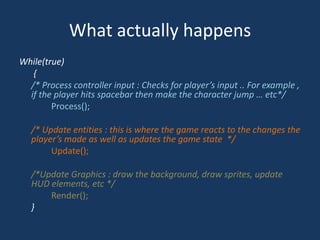 What actually happensWhile(true) {/* Process controller input : Checks for player’s input .. For example , if the player hits spacebar then make the character jump … etc*/		Process();/* Update entities : this is where the game reacts to the changes the player’s made as well as updates the game state  */	Update(); /*Update Graphics : draw the background, draw sprites, update HUD elements, etc */	Render();	}