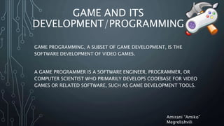 GAME AND ITS
DEVELOPMENT/PROGRAMMING
GAME PROGRAMMING, A SUBSET OF GAME DEVELOPMENT, IS THE
SOFTWARE DEVELOPMENT OF VIDEO GAMES.
A GAME PROGRAMMER IS A SOFTWARE ENGINEER, PROGRAMMER, OR
COMPUTER SCIENTIST WHO PRIMARILY DEVELOPS CODEBASE FOR VIDEO
GAMES OR RELATED SOFTWARE, SUCH AS GAME DEVELOPMENT TOOLS.
Amirani “Amiko”
Megrelishvili
 