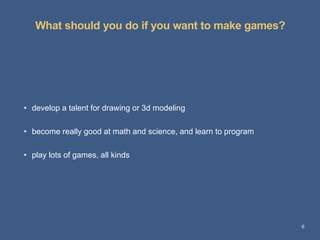 What should you do if you want to make games?
6
• develop a talent for drawing or 3d modeling
• become really good at math and science, and learn to program
• play lots of games, all kinds
 