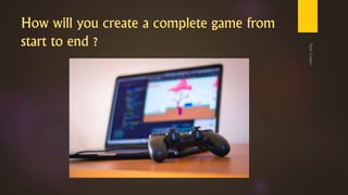 How will you create a complete game from
start to end ?
 
