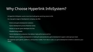 Why Choose Hyperlink InfoSystem?
At Hyperlink InfoSystem, we do more than build games; we bring visions to life.
As a top game stages of development company, we offer:
• End-to-end game development solutions
• Game development process flowchart clarity
• Access to top-tier game developers for hire
• Flexible hiring models
• Game development production that delivers high performance and fun
• Whether you're in game development or looking for post-production game development support, we’ve got your back.
Our expertise spans genres, platforms, and business models. From idea to scale, our game development timeline is tailored to your
needs.
 