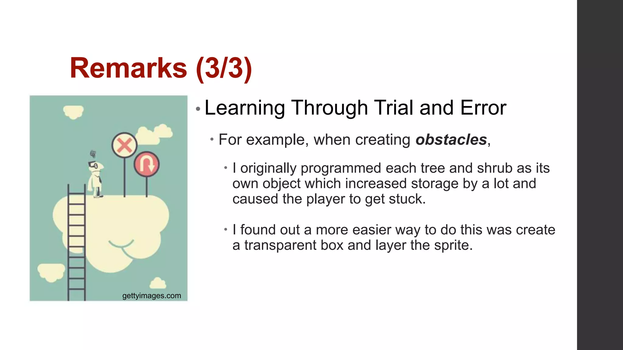 Remarks (3/3)
• Learning Through Trial and Error
 For example, when creating obstacles,
 I originally programmed each tree and shrub as its
own object which increased storage by a lot and
caused the player to get stuck.
 I found out a more easier way to do this was create
a transparent box and layer the sprite.
gettyimages.com
 