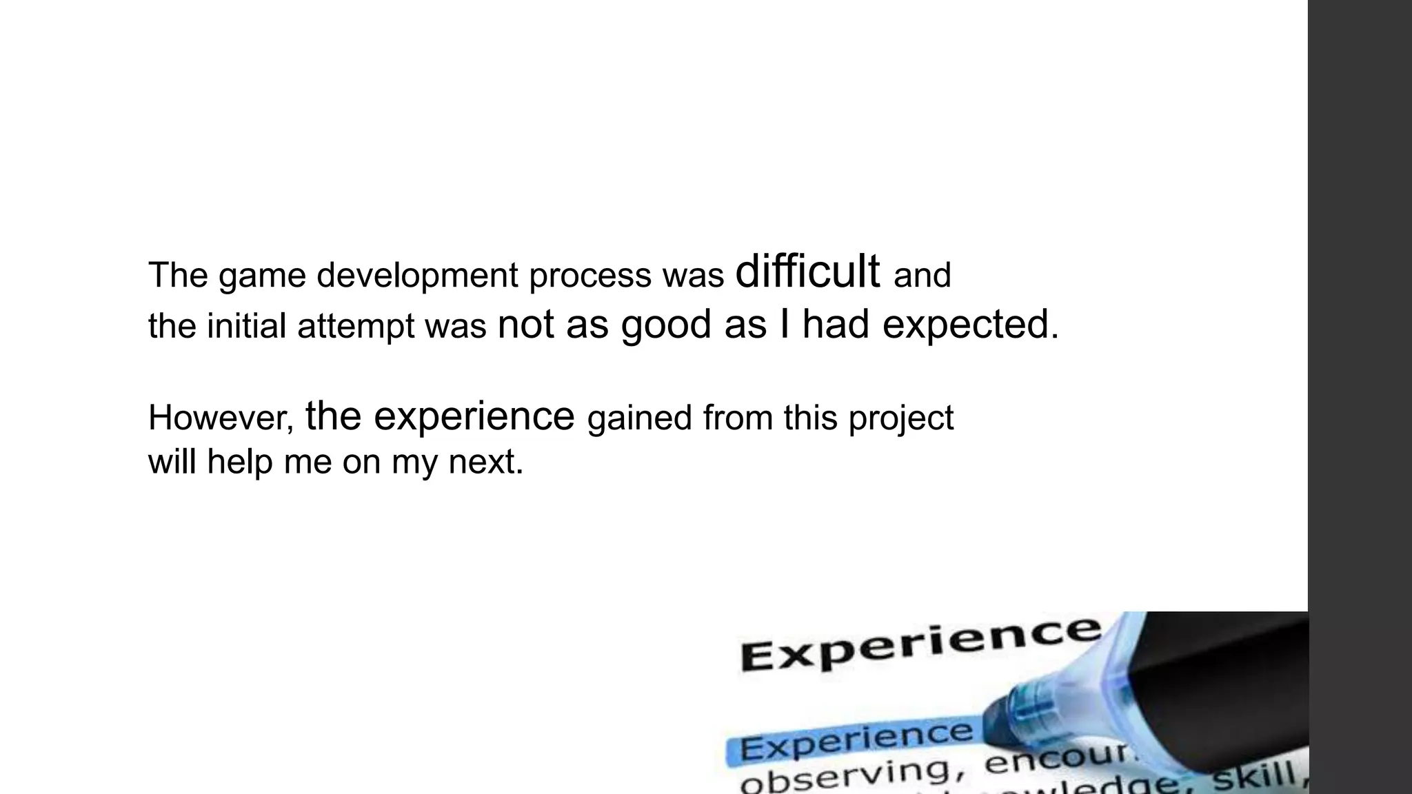 The game development process was difficult and
the initial attempt was not as good as I had expected.
However, the experience gained from this project
will help me on my next.
 