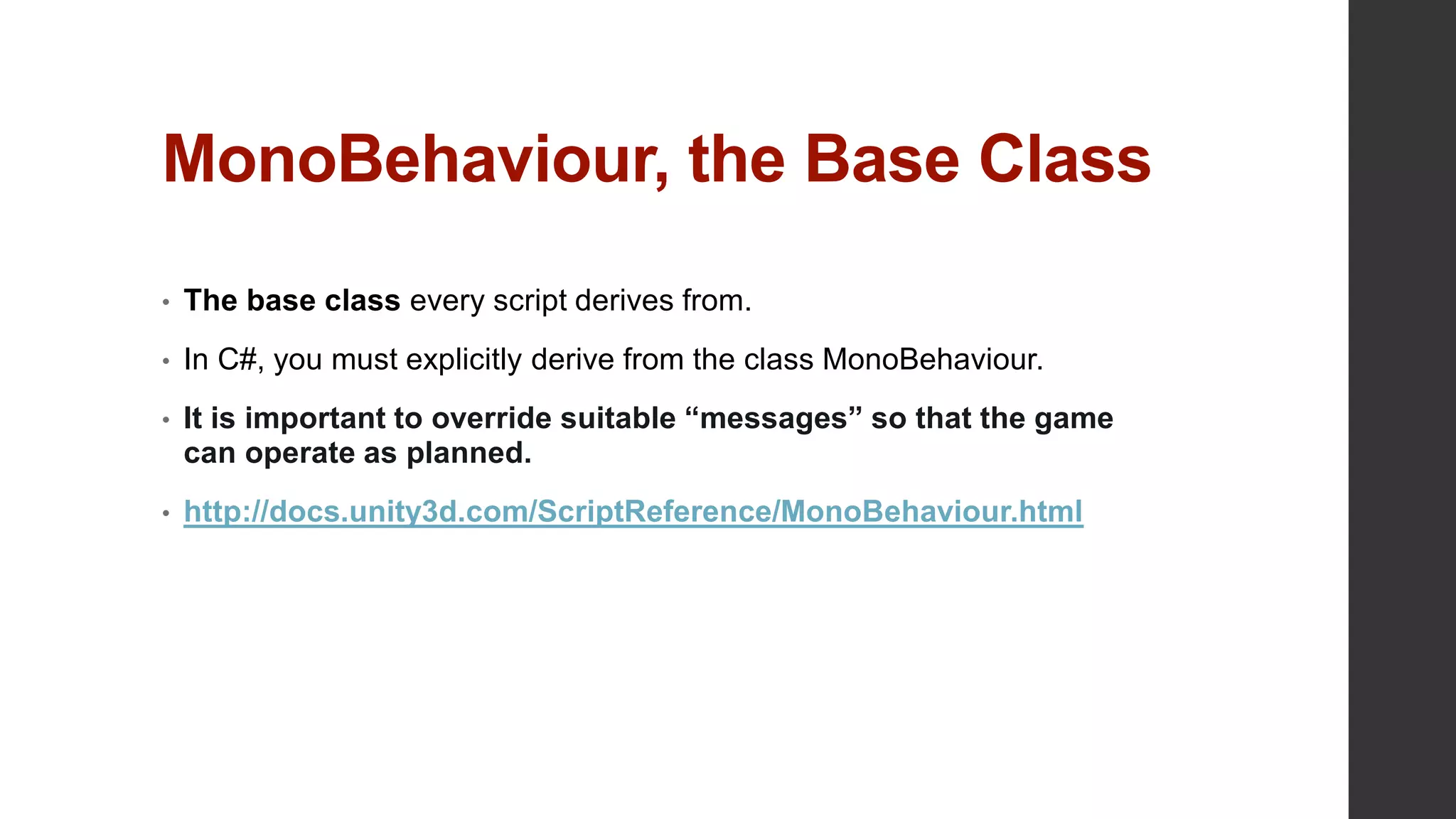 MonoBehaviour, the Base Class
• The base class every script derives from.
• In C#, you must explicitly derive from the class MonoBehaviour.
• It is important to override suitable “messages” so that the game
can operate as planned.
• http://docs.unity3d.com/ScriptReference/MonoBehaviour.html
 