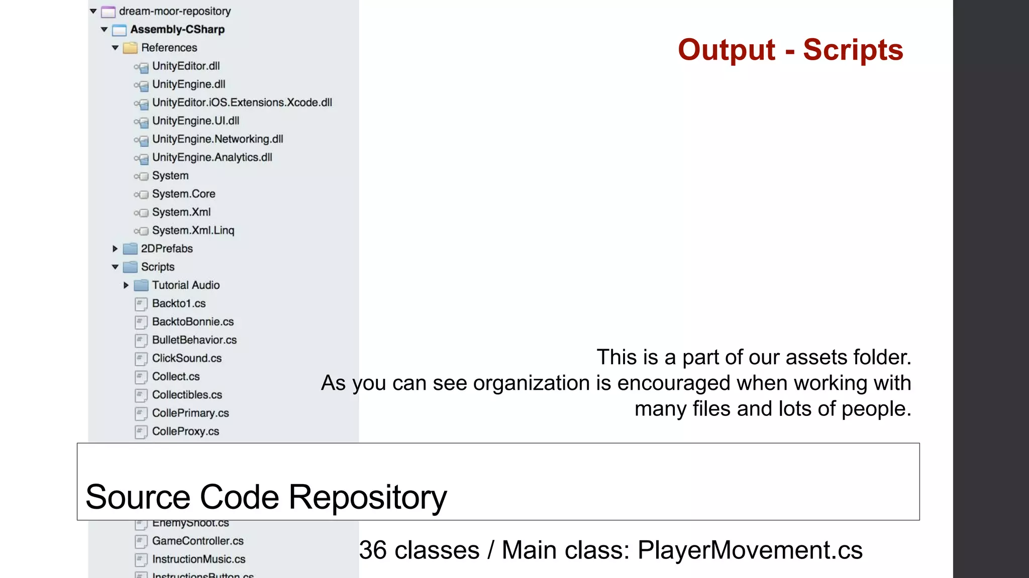36 classes / Main class: PlayerMovement.cs
Source Code Repository
This is a part of our assets folder.
As you can see organization is encouraged when working with
many files and lots of people.
Output - Scripts
 