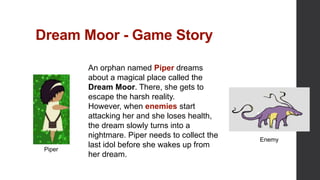Dream Moor - Game Story
An orphan named Piper dreams
about a magical place called the
Dream Moor. There, she gets to
escape the harsh reality.
However, when enemies start
attacking her and she loses health,
the dream slowly turns into a
nightmare. Piper needs to collect the
last idol before she wakes up from
her dream.
Piper
Enemy
 