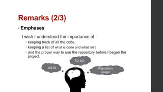 Remarks (2/3)
• Emphases
I wish I understood the importance of
 keeping track of all the code,
 keeping a list of what is done and what isn’t
 and the proper way to use the repository before I began the
project.
TO-DO
AS-IS Repository
usage
 
