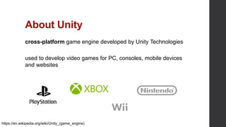 About Unity
cross-platform game engine developed by Unity Technologies
used to develop video games for PC, consoles, mobile devices
and websites
https://en.wikipedia.org/wiki/Unity_(game_engine)
 