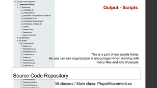 36 classes / Main class: PlayerMovement.cs
Source Code Repository
This is a part of our assets folder.
As you can see organization is encouraged when working with
many files and lots of people.
Output - Scripts
 