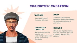 CHARACTER CREATION
BLENDER
Free and Open 3D
Creation Software.
MAYA
Animation software with
powerful modeling, rendering,
simulation, texturing, and
animation.
CHARACTER
CREATOR
Quintessential tool for
creating and
customizing exceptional
quality game-ready
characters
ZBRUSH
ZBrush is a digital sculpting
tool that combines 3D/2.5D
modeling, texturing and
painting
 