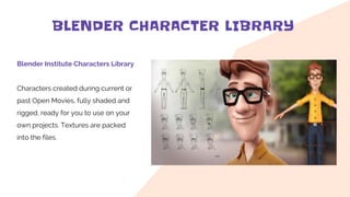 BLENDER CHARACTER LIBRARY
Blender Institute Characters Library
Characters created during current or
past Open Movies, fully shaded and
rigged, ready for you to use on your
own projects. Textures are packed
into the files.
 