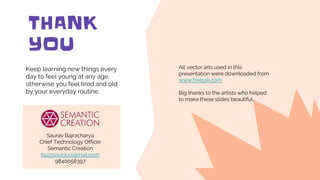 CREDITS: This presentation template was created
by Slidesgo, including icons by Flaticon, and
infographics & images by Freepik
THANK
YOU
Keep learning new things every
day to feel young at any age,
otherwise you feel tired and old
by your everyday routine.
Please keep this slide for attribution
All vector arts used in this
presentation were downloaded from
www.freepik.com
Big thanks to the artists who helped
to make these slides beautiful.
Saurav Bajracharya
Chief Technology Officer
Semantic Creation
buzzsaurav@gmail.com
9840056397
 