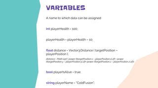 VARIABLES
A name to which data can be assigned
int playerHealth = 100;
playerHealth = playerHealth – 10;
float distance = Vector3.Distance ( targetPosition –
playerPosition );
distance = Math.sqrt ( power ((targetPosition.x – playerPosition.x),2f) + power
((targetPosition.y – playerPosition.y),2f)+ power ((targetPosition.z – playerPosition.z),2f));
bool playerIsAlive = true;
string playerName = “ColdFusion”;
 