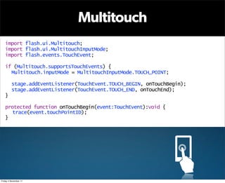 Multitouch
   import flash.ui.Multitouch;
   import flash.ui.MultitouchInputMode;
   import flash.events.TouchEvent;

   if (Multitouch.supportsTouchEvents) {
     Multitouch.inputMode = MultitouchInputMode.TOUCH_POINT;

         stage.addEventListener(TouchEvent.TOUCH_BEGIN, onTouchBegin);
         stage.addEventListener(TouchEvent.TOUCH_END, onTouchEnd);
   }

   protected function onTouchBegin(event:TouchEvent):void {
      trace(event.touchPointID);
   }




Friday 4 November 11
 