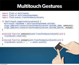 Multitouch Gestures
   import flash.ui.Multitouch;
   import flash.ui.MultitouchInputMode;
   import flash.events.TransformGestureEvent;

   if (Multitouch.supportsGestureEvents) {
     Multitouch.inputMode = MultitouchInputMode.GESTURE;
     stage.addEventListener(TransformGestureEvent.GESTURE_ZOOM, onRotate);
     stage.addEventListener(TransformGestureEvent.GESTURE_ROTATE, onZoom);
   }

   protected function onRotate(event:TransformGestureEvent):void {
      trace(event.rotation);
   }
   protected function onZoom(event:TransformGestureEvent):void {
      trace(event.scaleX + ", " + event.scaleY);
   }




Friday 4 November 11
 