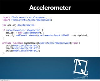 Accelerometer
   import flash.sensors.Accelerometer;
   import flash.events.AccelerometerEvent;

   var acc_obj:Accelerometer;

   if (Accelerometer.isSupported) {
     acc_obj = new Accelerometer();
     acc_obj.addEventListener(AccelerometerEvent.UPDATE, onAccUpdate);
   }

   private function onAccUpdate(event:AccelerometerEvent):void {
      trace(event.accelerationX);
      trace(event.accelerationY);
      trace(event.accelerationZ);
   }




Friday 4 November 11
 
