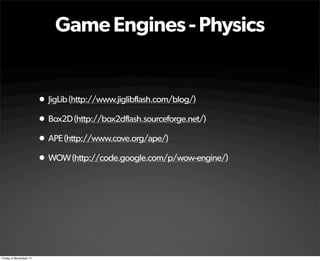 Game Engines - Physics


                       • JigLib (http://www.jiglibflash.com/blog/)
                       • Box2D (http://box2dflash.sourceforge.net/)
                       • APE (http://www.cove.org/ape/)
                       • WOW (http://code.google.com/p/wow-engine/)




Friday 4 November 11
 