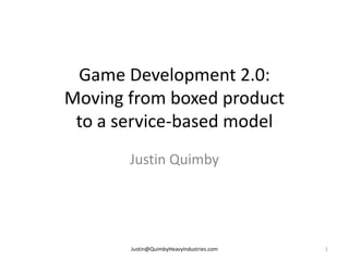 Game Development 2.0:
Moving from boxed product
 to a service-based model
       Justin Quimby




       Justin@QuimbyHeavyIndustries.com   1
 