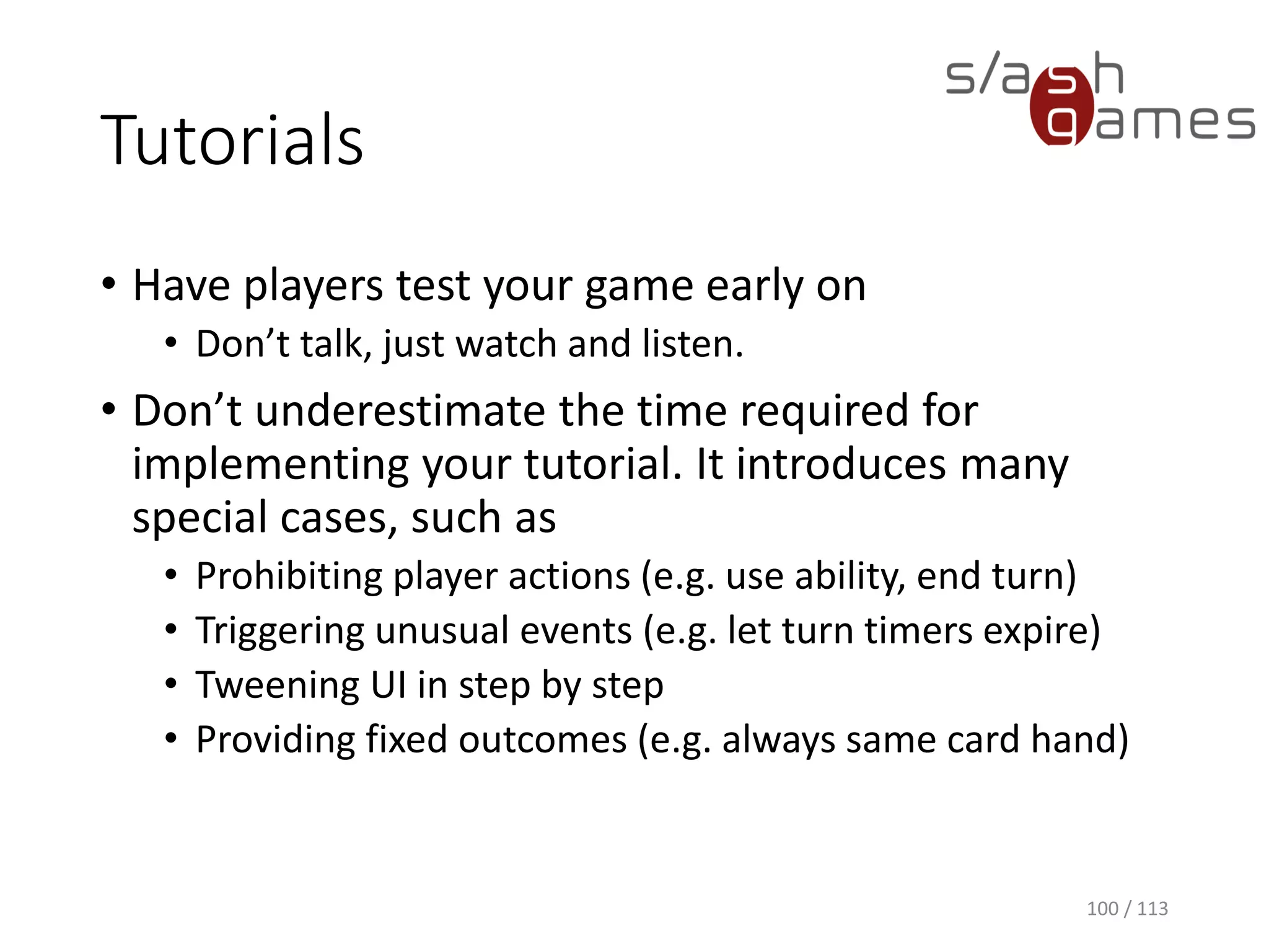 Tutorials 
•Have players test your game early on 
•Don’t talk, just watch and listen. 
•Don’t underestimate the time required for implementing your tutorial. It introduces many special cases, such as 
•Prohibiting player actions (e.g. use ability, end turn) 
•Triggering unusual events (e.g. let turn timers expire) 
•TweeningUI in step by step 
•Providing fixed outcomes (e.g. always same card hand) 
100 / 113 
 