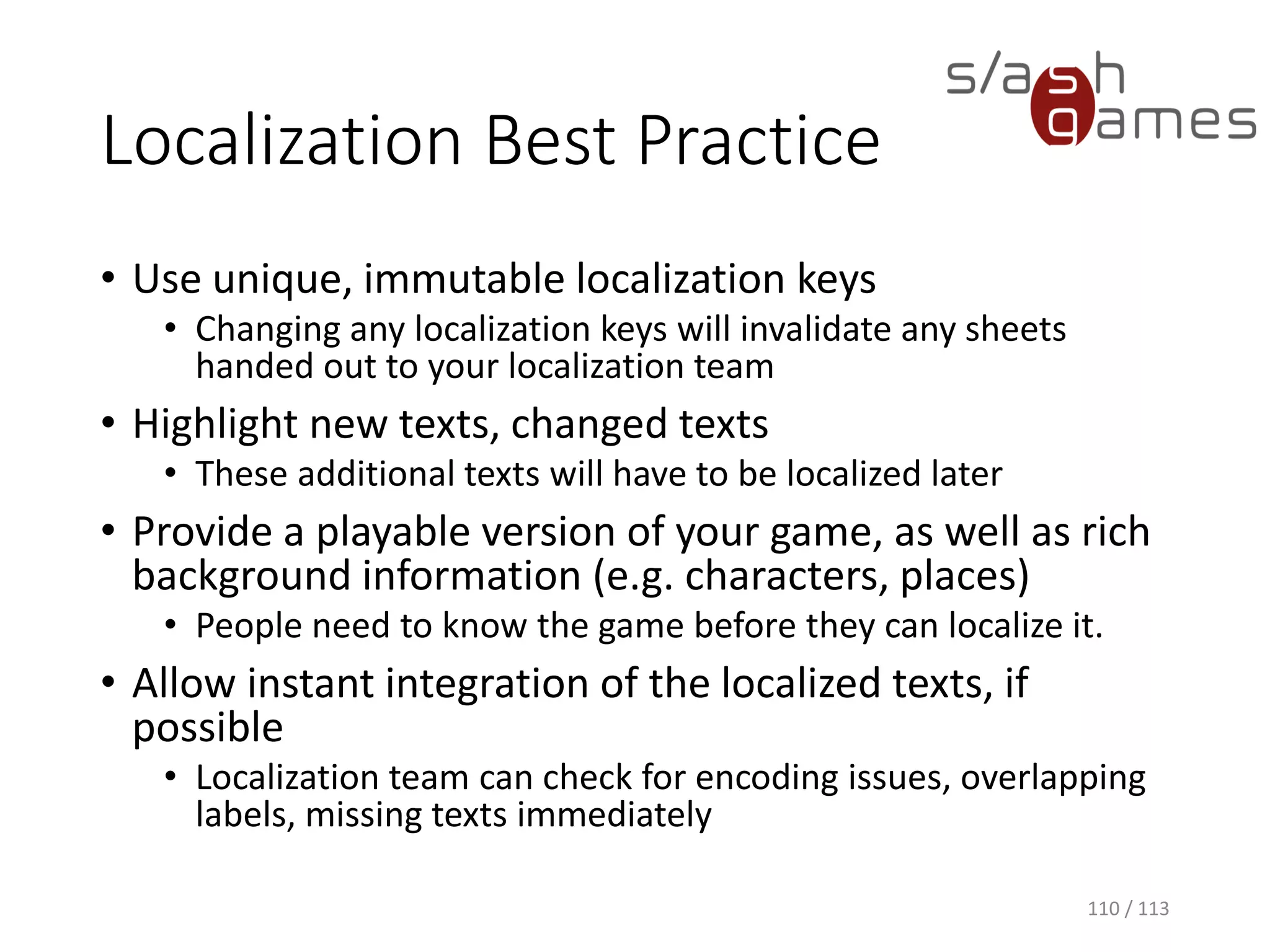 Localization Best Practice 
•Use unique, immutable localization keys 
•Changing any localization keys will invalidate any sheets handed out to your localization team 
•Highlight new texts, changed texts 
•These additional texts will have to be localized later 
•Provide a playable version of your game, as well as rich background information (e.g. characters, places) 
•People need to know the game before they can localize it. 
•Allow instant integration of the localized texts, if possible 
•Localization team can check for encoding issues, overlapping labels, missing texts immediately 
110 / 113 
 