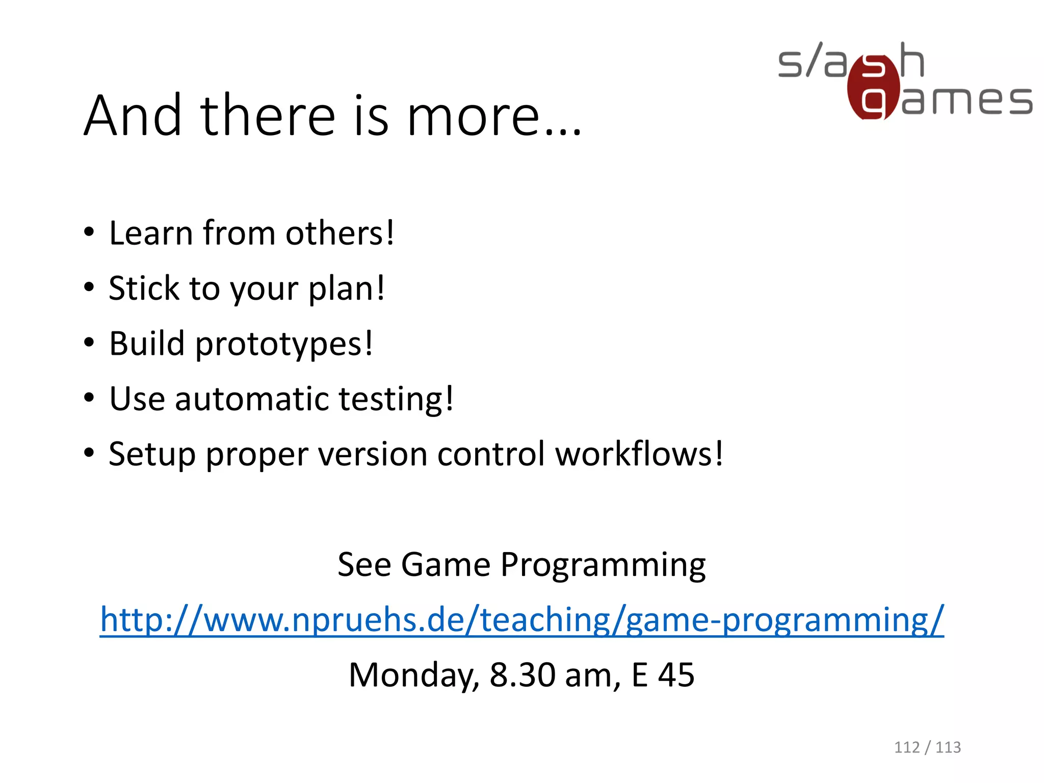 And there is more… 
•Learn from others! 
•Stick to your plan! 
•Build prototypes! 
•Use automatic testing! 
•Setup proper version control workflows! 
See Game Programminghttp://www.npruehs.de/teaching/game-programming/ 
Monday, 8.30 am, E 45 
112 / 113 
 
