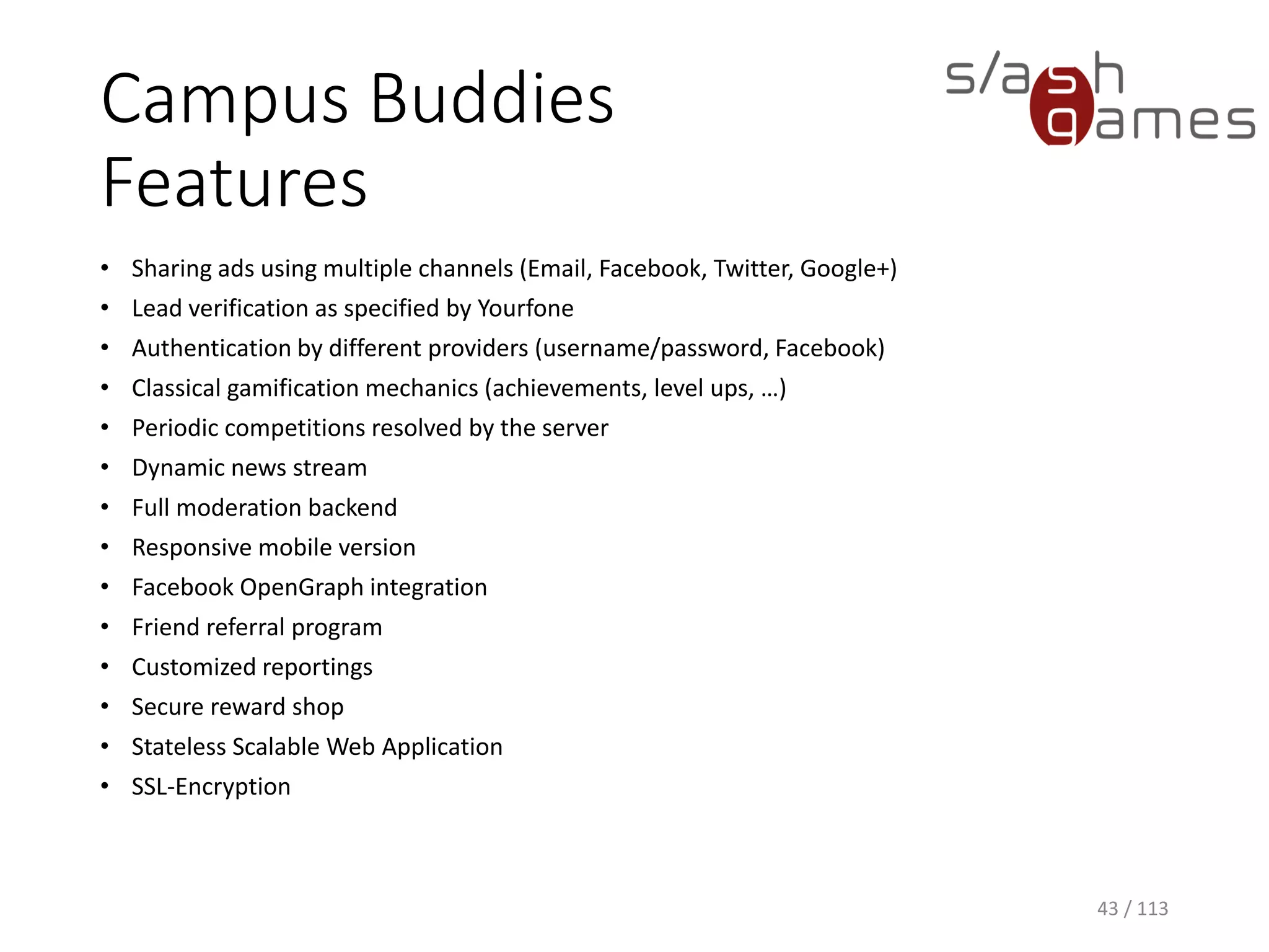 Campus BuddiesFeatures 
•Sharing ads using multiple channels (Email, Facebook, Twitter, Google+) 
•Lead verification as specified by Yourfone 
•Authentication by different providers (username/password, Facebook) 
•Classical gamification mechanics (achievements, level ups, …) 
•Periodic competitions resolved by the server 
•Dynamic news stream 
•Full moderation backend 
•Responsive mobile version 
•Facebook OpenGraph integration 
•Friend referral program 
•Customized reportings 
•Secure reward shop 
•Stateless Scalable Web Application 
•SSL-Encryption 
43 / 113 
 