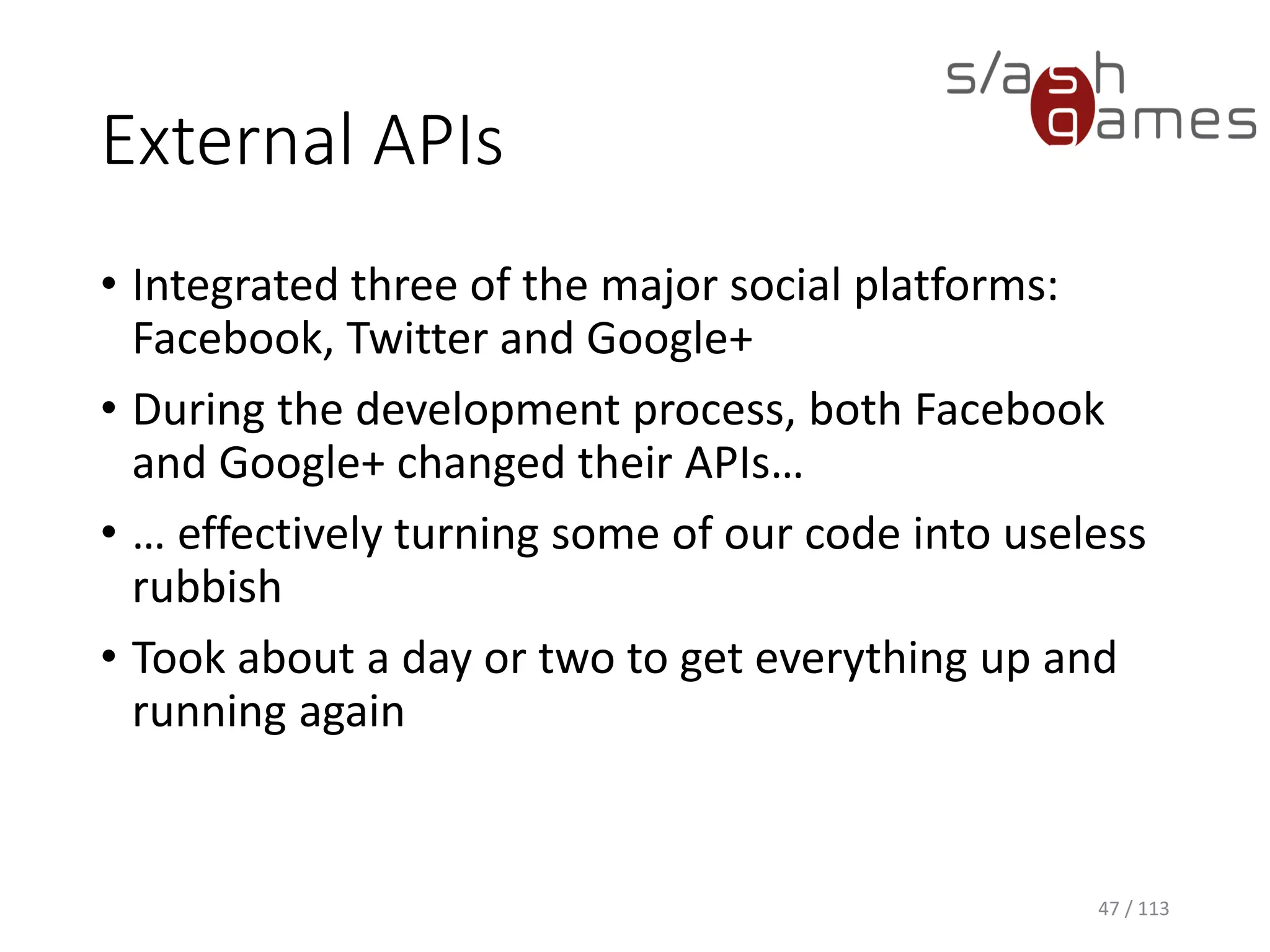 External APIs 
47 / 113 
•Integrated three of the major social platforms: Facebook, Twitter and Google+ 
•During the development process, both Facebook and Google+ changed their APIs… 
•… effectively turning some of our code into useless rubbish 
•Took about a day or two to get everything up and running again  